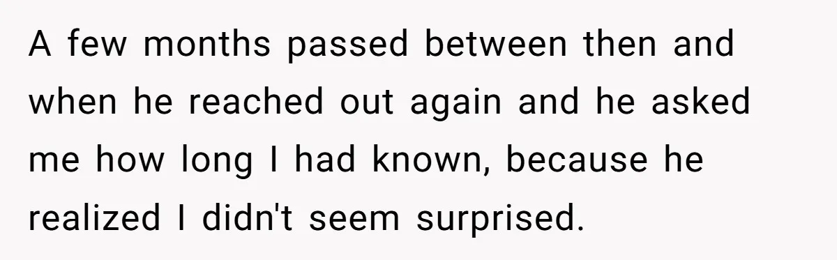 A few months passed between then and when he reached out again and he asked me how long I had known, because he realized I didn't seem surprised.
