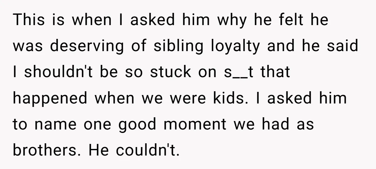 This is when I asked him why he felt he was deserving of sibling loyalty and he said I shouldn't be so stuck on s__t that happened when we were...