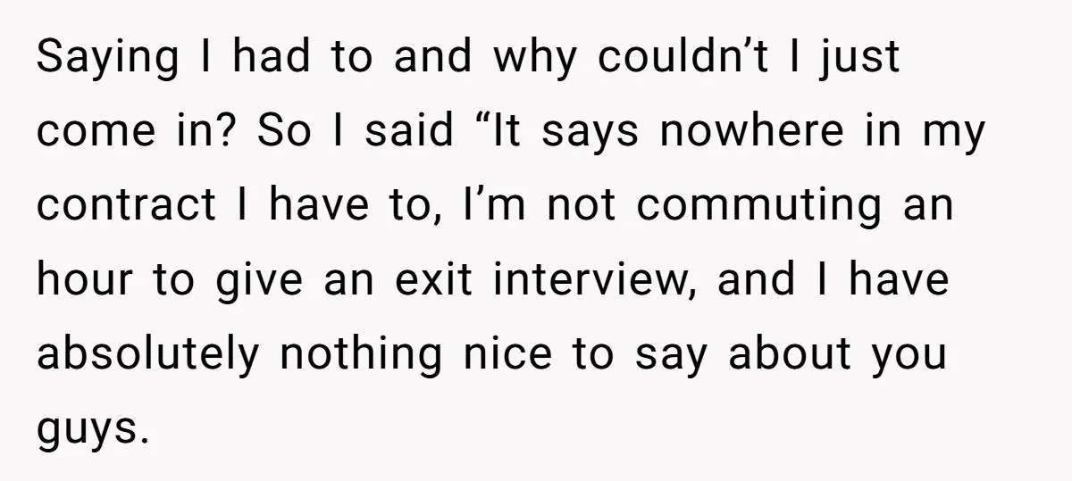 Saying I had to and why couldn’t I just come in? So I said “It says nowhere in my contract I have to, I’m not commuting an hour to give...