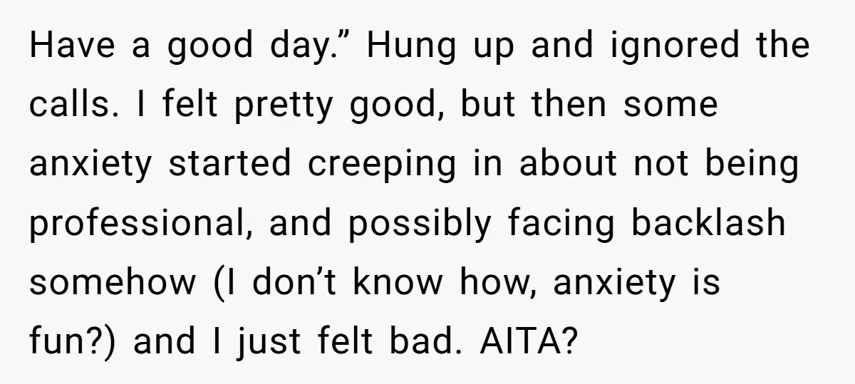 Have a good day.” Hung up and ignored the calls. I felt pretty good, but then some anxiety started creeping in about not being professional, and possibly facing backlash somehow...