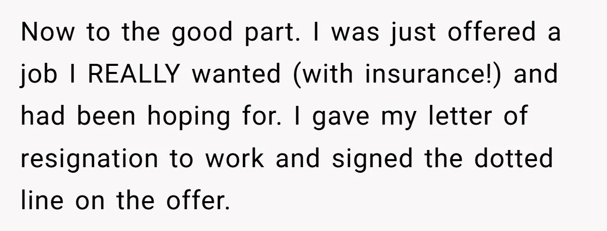 Now to the good part. I was just offered a job I REALLY wanted (with insurance!) and had been hoping for. I gave my letter of resignation to work and...