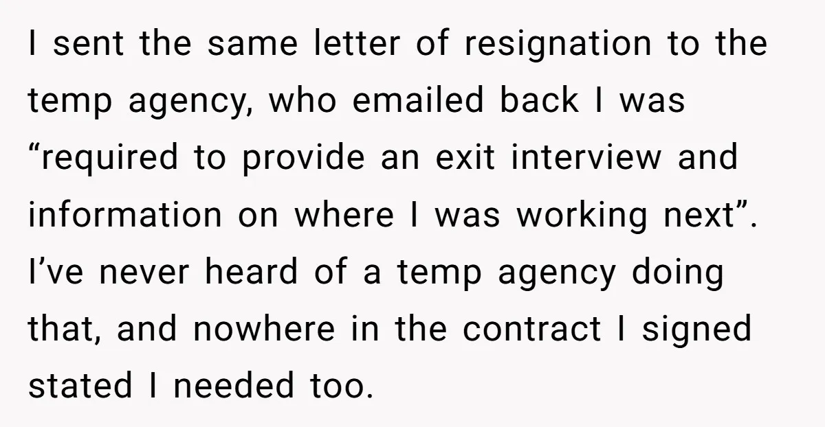 I sent the same letter of resignation to the temp agency, who emailed back I was “required to provide an exit interview and information on where I was working next”....