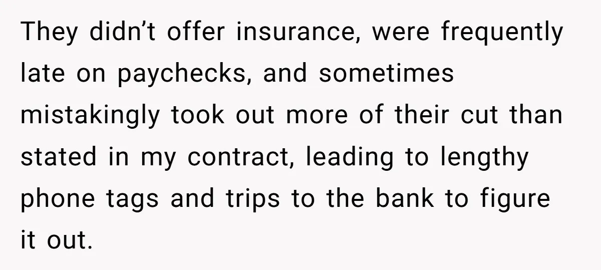 They didn’t offer insurance, were frequently late on paychecks, and sometimes mistakingly took out more of their cut than stated in my contract, leading to lengthy phone tags and trips...