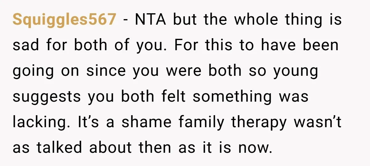 Squiggles567 − NTA but the whole thing is sad for both of you. For this to have been going on since you were both so young suggests you both felt...