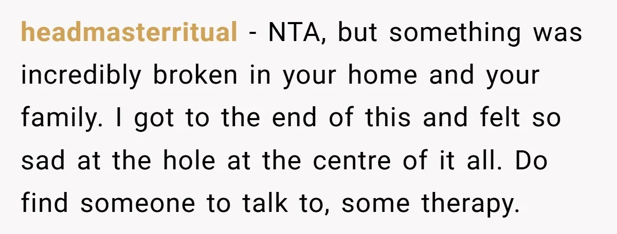 headmasterritual − NTA, but something was incredibly broken in your home and your family. I got to the end of this and felt so sad at the hole at the...