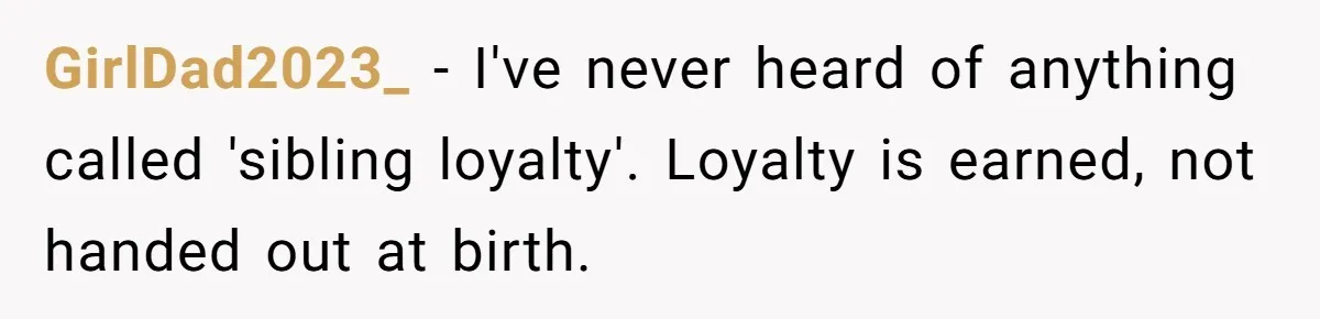 GirlDad2023_ − I've never heard of anything called 'sibling loyalty'. Loyalty is earned, not handed out at birth.
