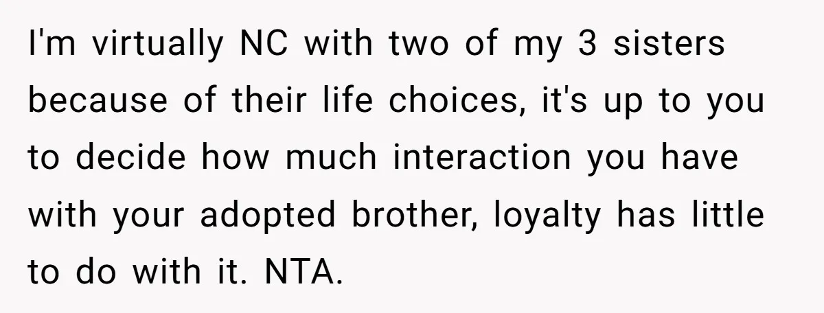 I'm virtually NC with two of my 3 sisters because of their life choices, it's up to you to decide how much interaction you have with your adopted brother, loyalty...