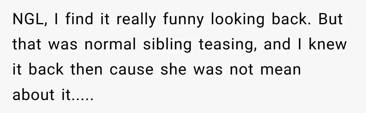 NGL, I find it really funny looking back. But that was normal sibling teasing, and I knew it back then cause she was not mean about it.....