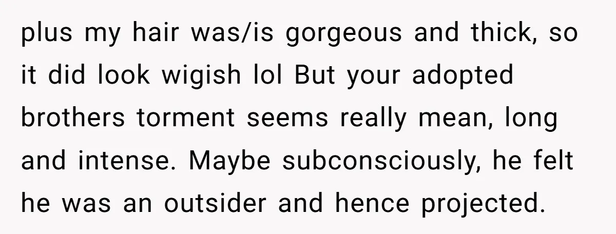 plus my hair was/is gorgeous and thick, so it did look wigish lol But your adopted brothers torment seems really mean, long and intense. Maybe subconsciously, he felt he was...