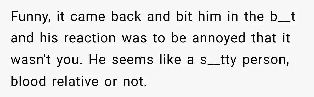 Funny, it came back and bit him in the b__t and his reaction was to be annoyed that it wasn't you. He seems like a s__tty person, blood relative or...