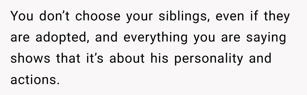 You don’t choose your siblings, even if they are adopted, and everything you are saying shows that it’s about his personality and actions.