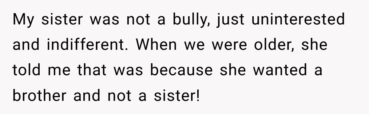 My sister was not a bully, just uninterested and indifferent. When we were older, she told me that was because she wanted a brother and not a sister!