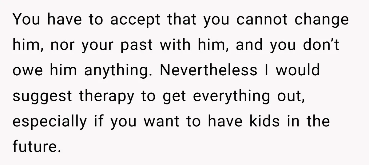 You have to accept that you cannot change him, nor your past with him, and you don’t owe him anything. Nevertheless I would suggest therapy to get everything out, especially...