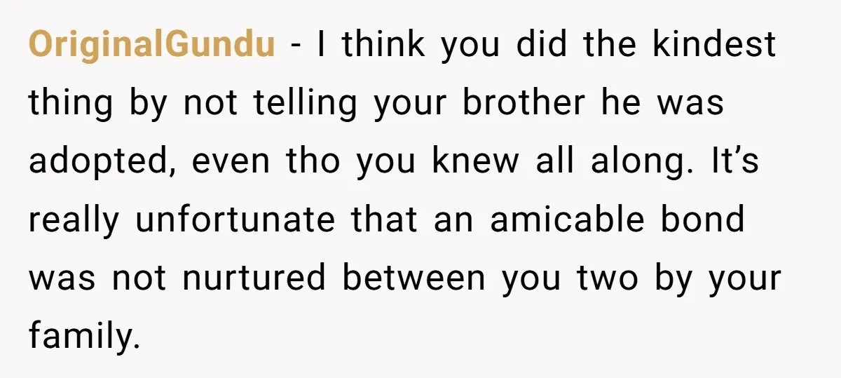 OriginalGundu − I think you did the kindest thing by not telling your brother he was adopted, even tho you knew all along. It’s really unfortunate that an amicable bond...