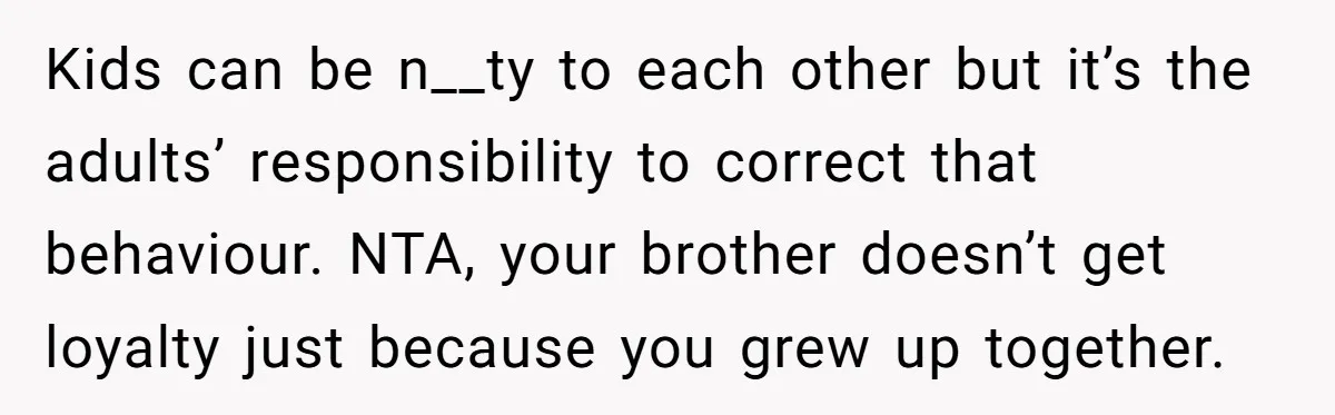 Kids can be n__ty to each other but it’s the adults’ responsibility to correct that behaviour. NTA, your brother doesn’t get loyalty just because you grew up together.