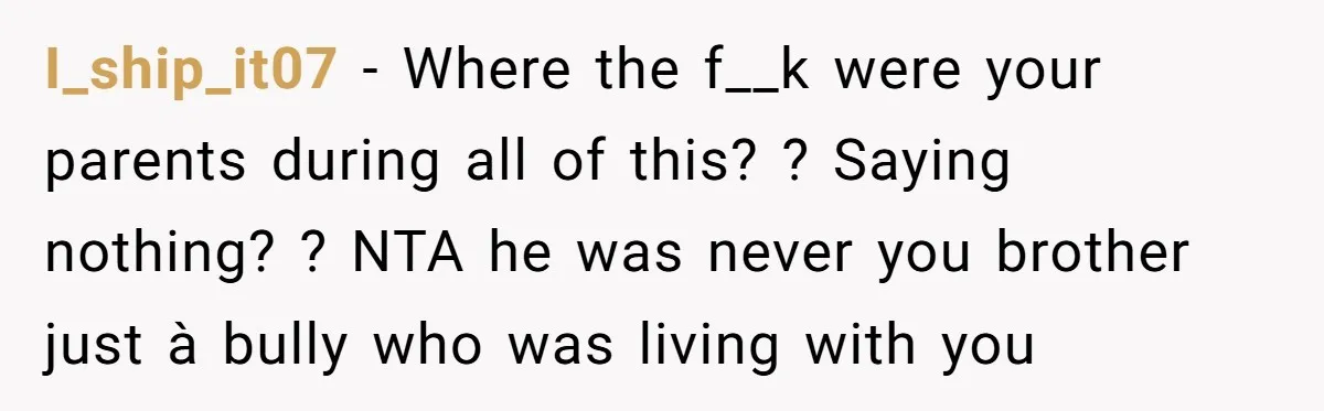 I_ship_it07 − Where the f__k were your parents during all of this? ? Saying nothing? ? NTA he was never you brother just à bully who was living with you