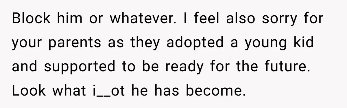 Block him or whatever. I feel also sorry for your parents as they adopted a young kid and supported to be ready for the future. Look what i__ot he has...
