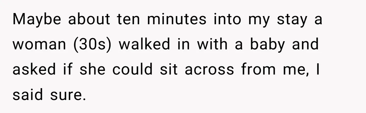 Maybe about ten minutes into my stay a woman (30s) walked in with a baby and asked if she could sit across from me, I said sure.