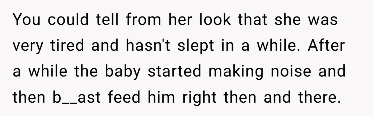 You could tell from her look that she was very tired and hasn't slept in a while. After a while the baby started making noise and then b__ast feed him...