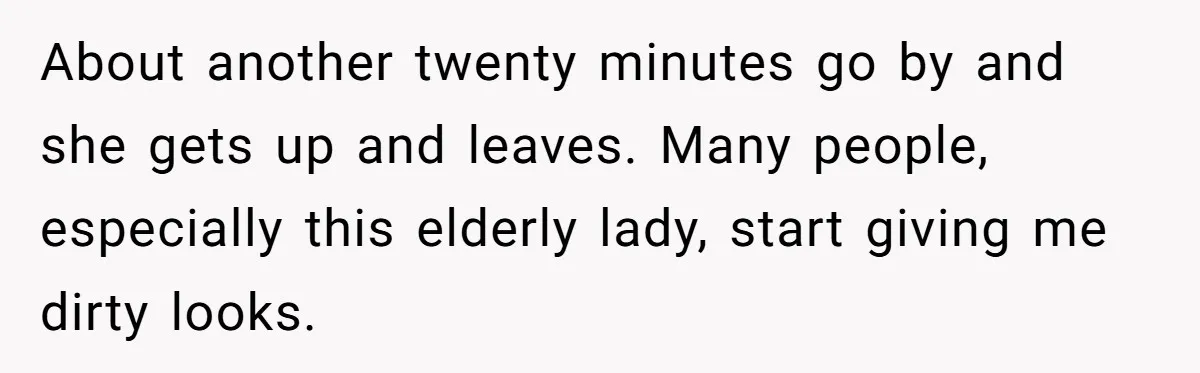 About another twenty minutes go by and she gets up and leaves. Many people, especially this elderly lady, start giving me dirty looks.