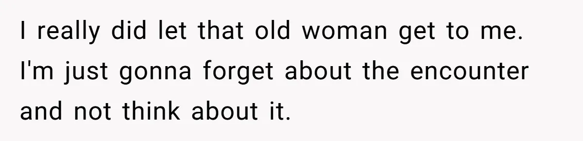 I really did let that old woman get to me. I'm just gonna forget about the encounter and not think about it.