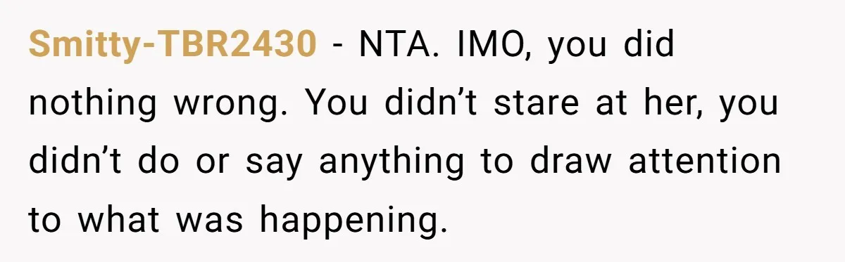 Smitty-TBR2430 − NTA. IMO, you did nothing wrong. You didn’t stare at her, you didn’t do or say anything to draw attention to what was happening.