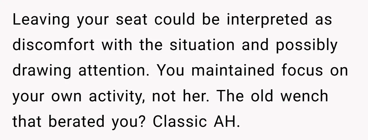 Leaving your seat could be interpreted as discomfort with the situation and possibly drawing attention. You maintained focus on your own activity, not her. The old wench that berated you?...