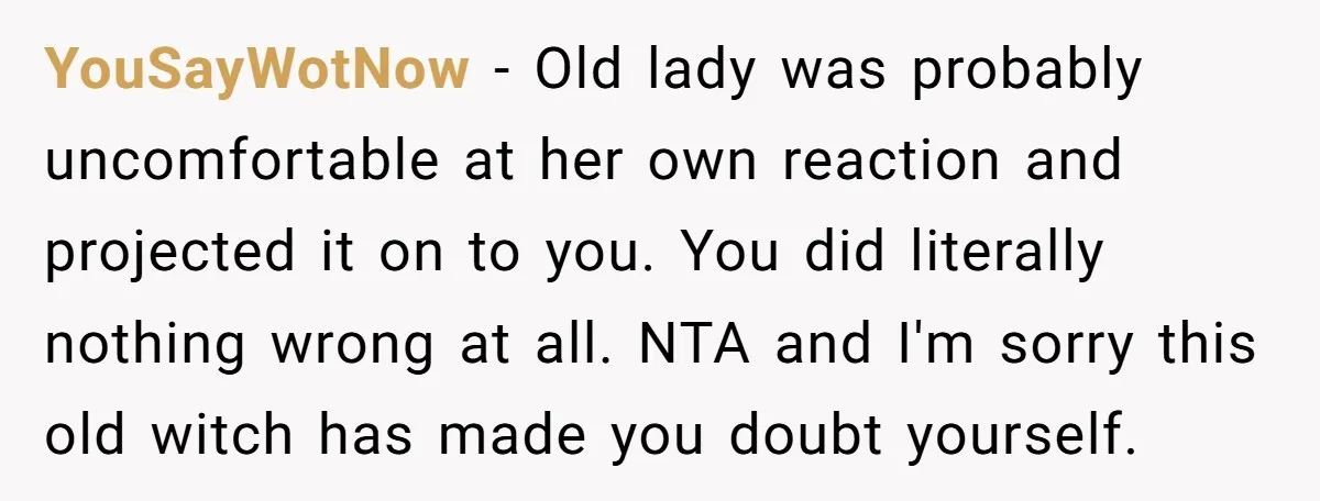 YouSayWotNow − Old lady was probably uncomfortable at her own reaction and projected it on to you. You did literally nothing wrong at all. NTA and I'm sorry this old...