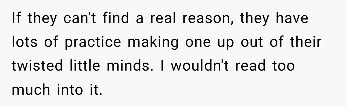 If they can't find a real reason, they have lots of practice making one up out of their twisted little minds. I wouldn't read too much into it.