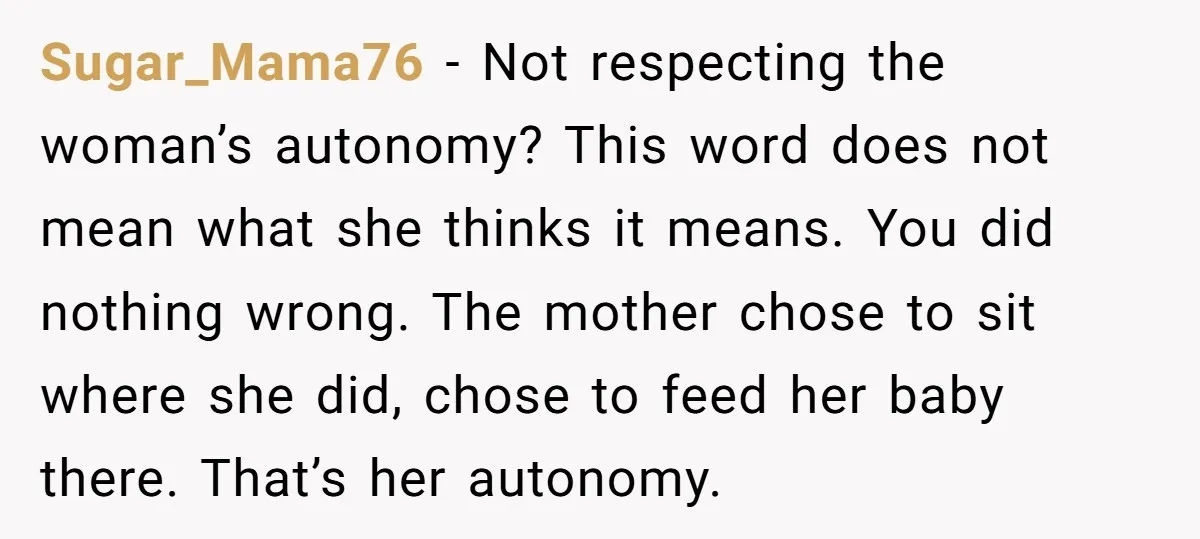 Sugar_Mama76 − Not respecting the woman’s autonomy? This word does not mean what she thinks it means. You did nothing wrong. The mother chose to sit where she did, chose...