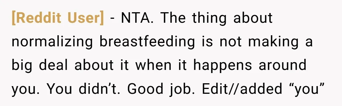 [Reddit User] − NTA. The thing about normalizing breastfeeding is not making a big deal about it when it happens around you. You didn’t. Good job. Edit//added “you”