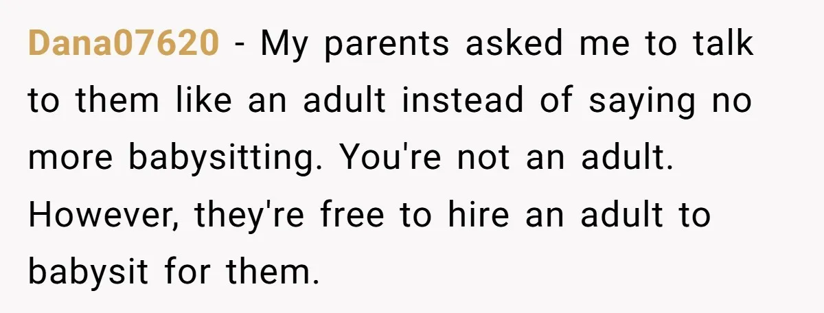 Dana07620 − My parents asked me to talk to them like an adult instead of saying no more babysitting. You're not an adult. However, they're free to hire an adult...