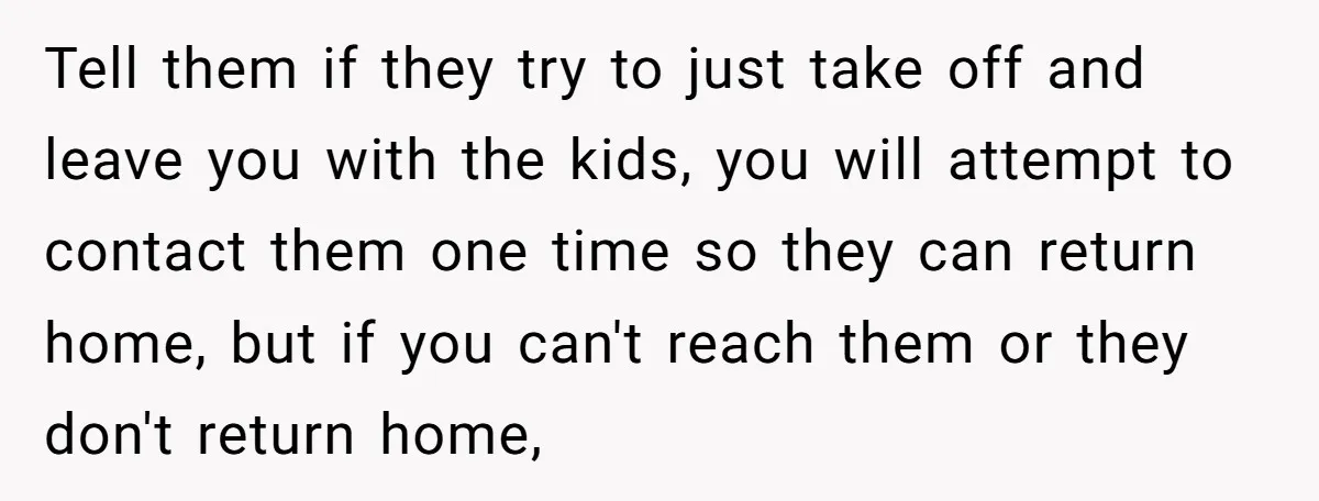 Tell them if they try to just take off and leave you with the kids, you will attempt to contact them one time so they can return home, but if...