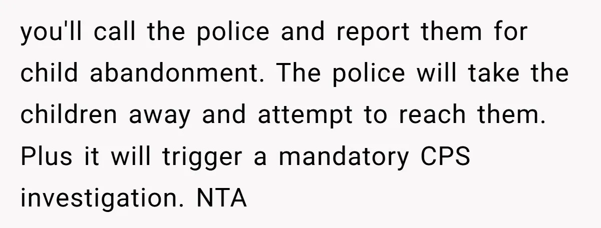 you'll call the police and report them for child abandonment. The police will take the children away and attempt to reach them. Plus it will trigger a mandatory CPS investigation....