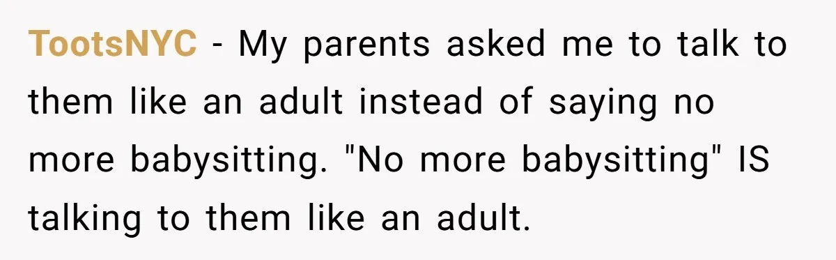 TootsNYC −  My parents asked me to talk to them like an adult instead of saying no more babysitting. "No more babysitting" IS talking to them like an adult.