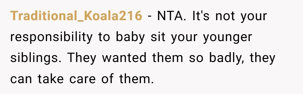 Traditional_Koala216 − NTA. It's not your responsibility to baby sit your younger siblings. They wanted them so badly, they can take care of them.