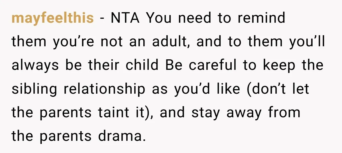 mayfeelthis − NTA You need to remind them you’re not an adult, and to them you’ll always be their child Be careful to keep the sibling relationship as you’d like...
