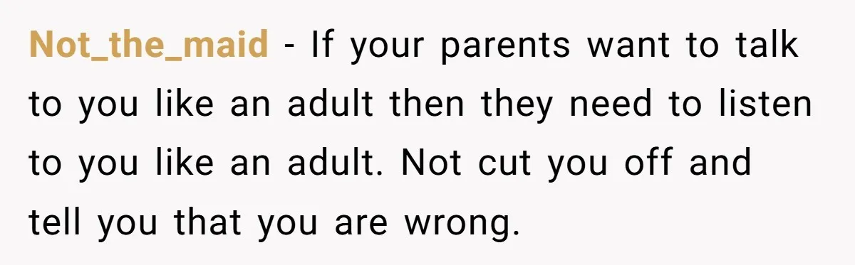 Not_the_maid − If your parents want to talk to you like an adult then they need to listen to you like an adult. Not cut you off and tell you...