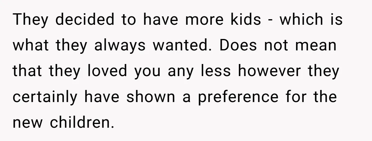 They decided to have more kids - which is what they always wanted. Does not mean that they loved you any less however they certainly have shown a preference for...