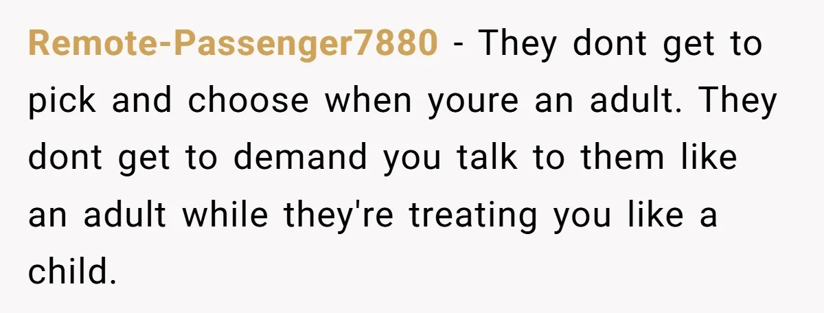 Remote-Passenger7880 − They dont get to pick and choose when youre an adult. They dont get to demand you talk to them like an adult while they're treating you like...