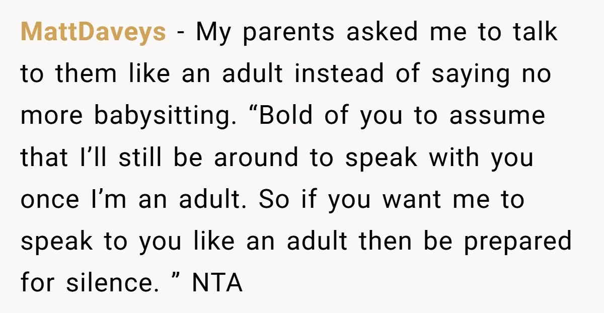 MattDaveys − My parents asked me to talk to them like an adult instead of saying no more babysitting. “Bold of you to assume that I’ll still be around to...