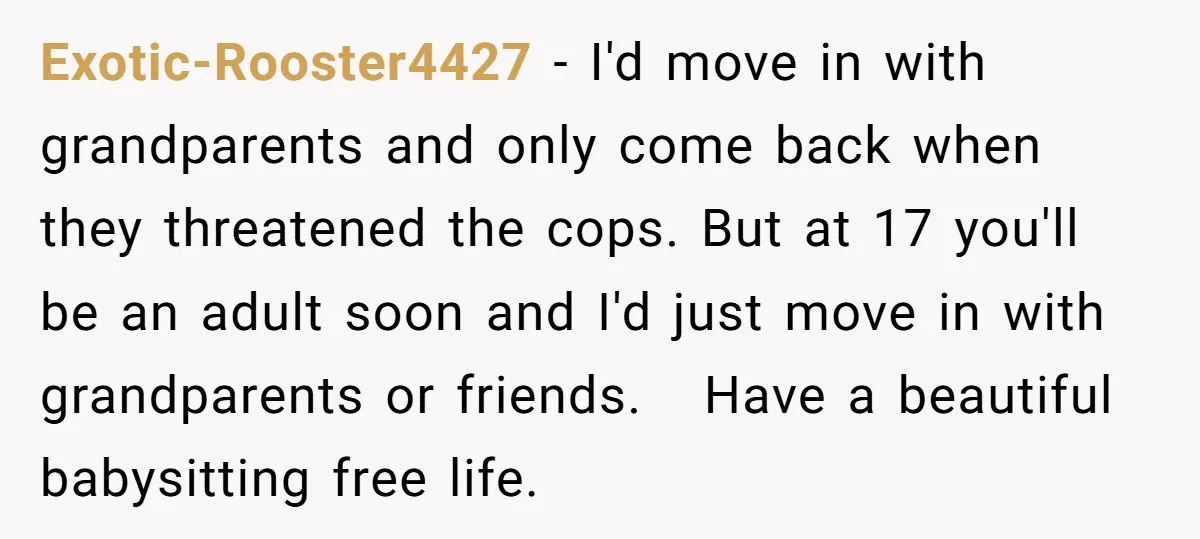 Exotic-Rooster4427 − I'd move in with grandparents and only come back when they threatened the cops. But at 17 you'll be an adult soon and I'd just move in with...