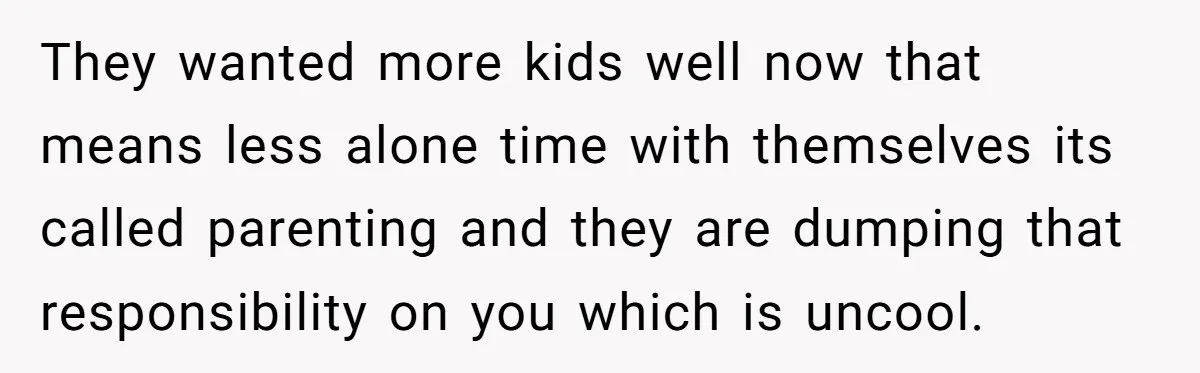 They wanted more kids well now that means less alone time with themselves its called parenting and they are dumping that responsibility on you which is uncool.