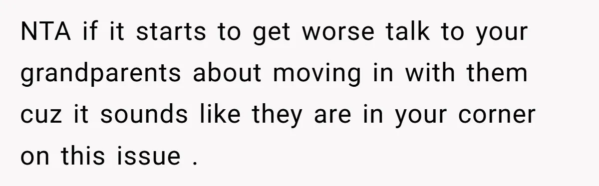 NTA if it starts to get worse talk to your grandparents about moving in with them cuz it sounds like they are in your corner on this issue .