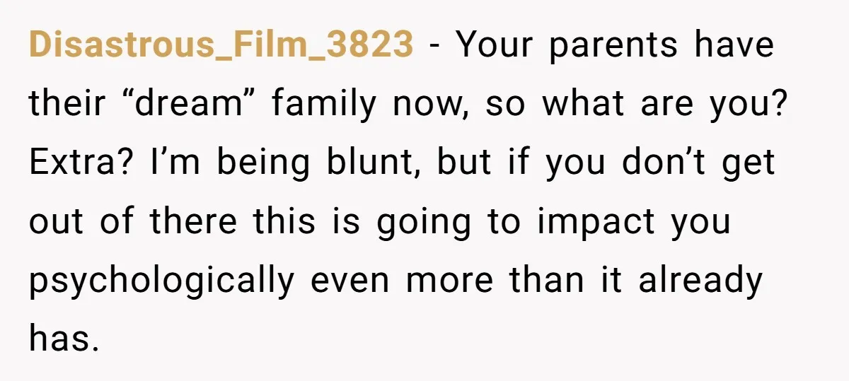 Disastrous_Film_3823 − Your parents have their “dream” family now, so what are you? Extra? I’m being blunt, but if you don’t get out of there this is going to impact...