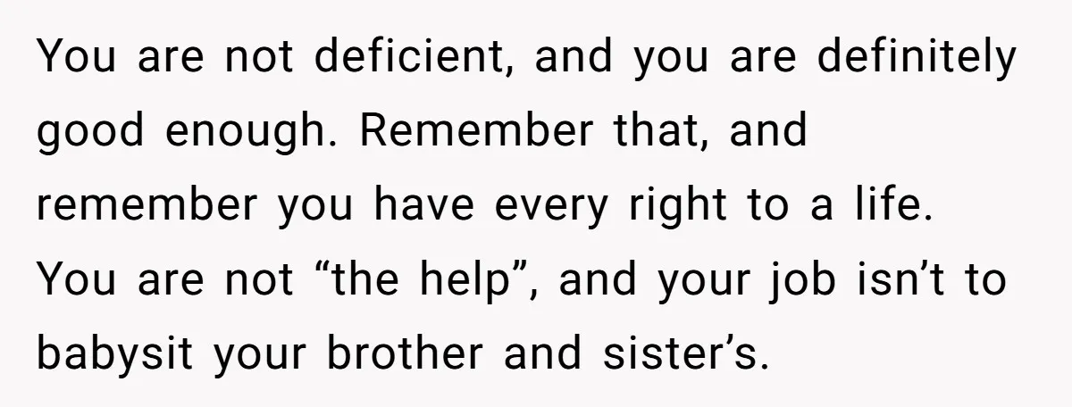 You are not deficient, and you are definitely good enough. Remember that, and remember you have every right to a life. You are not “the help”, and your job isn’t...