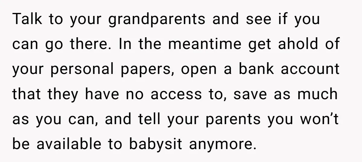 Talk to your grandparents and see if you can go there. In the meantime get ahold of your personal papers, open a bank account that they have no access to,...