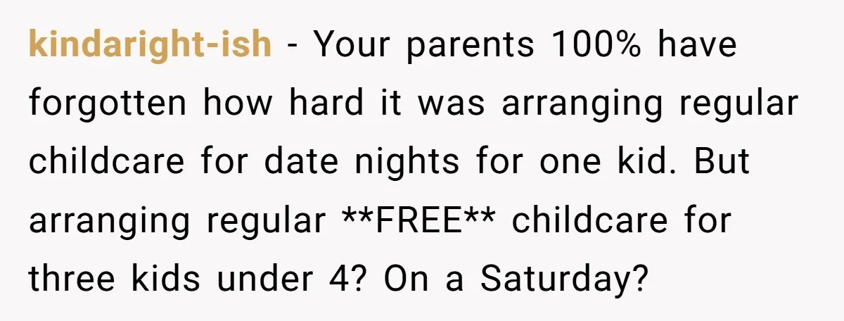 kindaright-ish − Your parents 100% have forgotten how hard it was arranging regular childcare for date nights for one kid. But arranging regular **FREE** childcare for three kids under 4?...