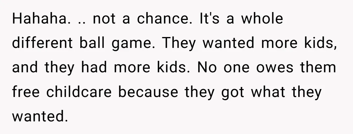 Hahaha. .. not a chance. It's a whole different ball game. They wanted more kids, and they had more kids. No one owes them free childcare because they got what...