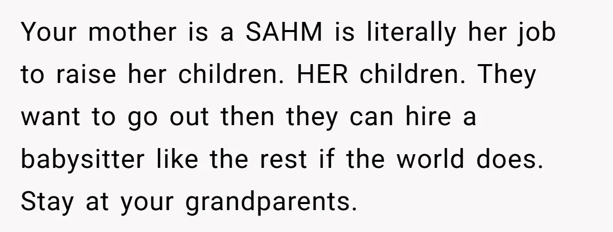 Your mother is a SAHM is literally her job to raise her children. HER children. They want to go out then they can hire a babysitter like the rest if...